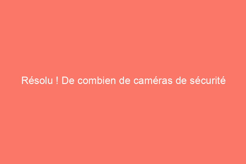 Résolu ! De combien de caméras de sécurité ai-je vraiment besoin pour protéger ma maison ?