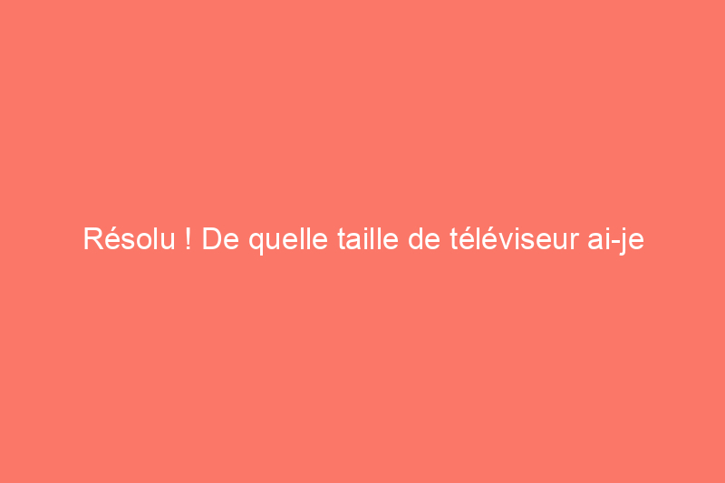 Résolu ! De quelle taille de téléviseur ai-je besoin ?