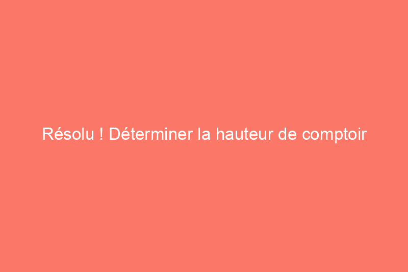 Résolu ! Déterminer la hauteur de comptoir adaptée à votre rénovation