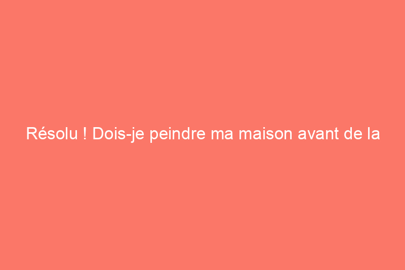 Résolu ! Dois-je peindre ma maison avant de la vendre ?