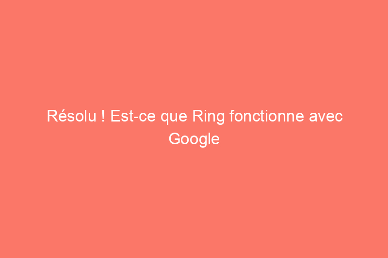 Résolu ! Est-ce que Ring fonctionne avec Google Home ?