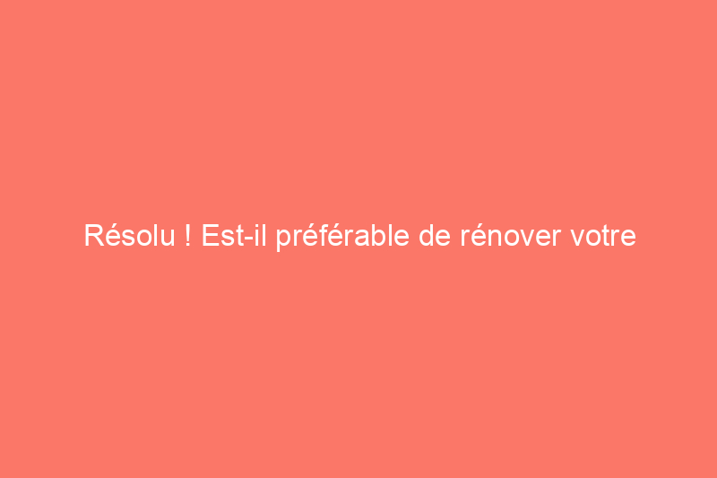 Résolu ! Est-il préférable de rénover votre maison ou d’emménager dans une nouvelle ?