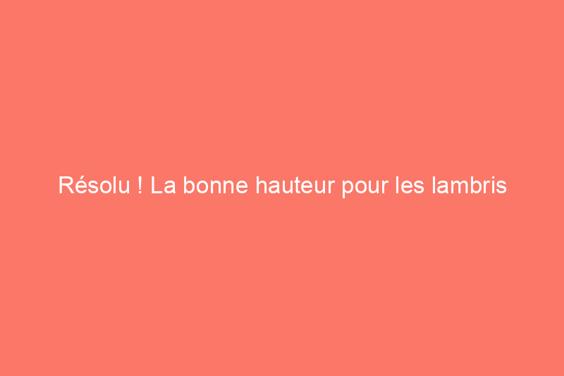 Résolu ! La bonne hauteur pour les lambris