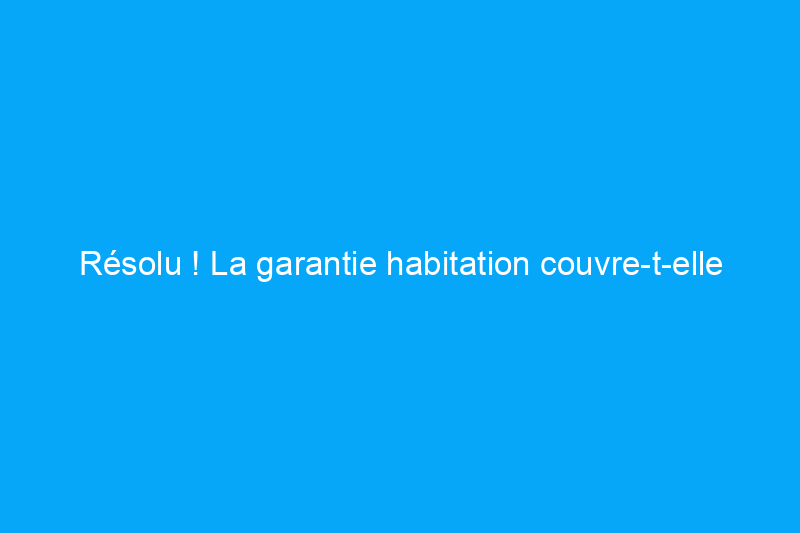 Résolu ! La garantie habitation couvre-t-elle les chauffe-eau ?