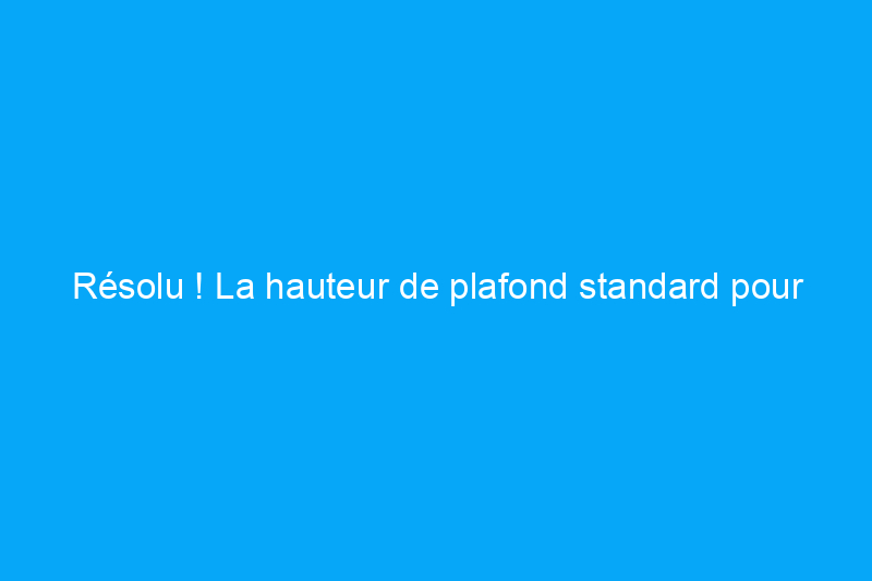 Résolu ! La hauteur de plafond standard pour les maisons