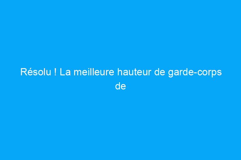 Résolu ! La meilleure hauteur de garde-corps de terrasse