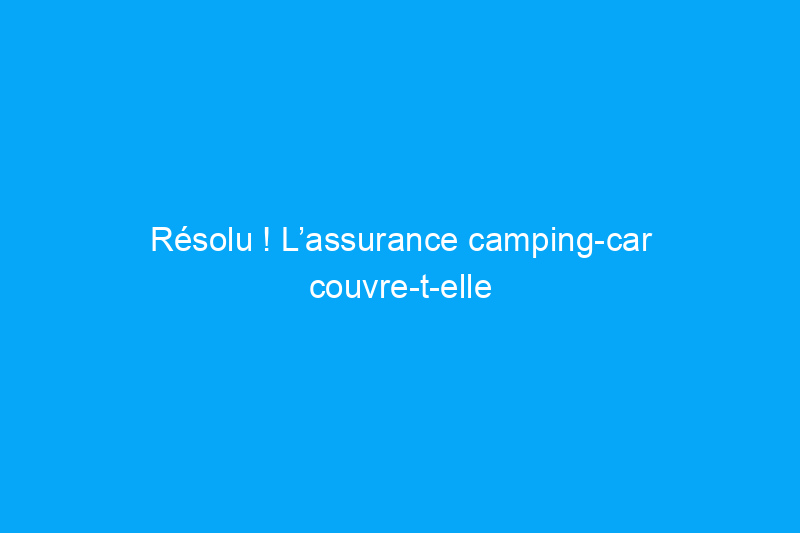 Résolu ! L’assurance camping-car couvre-t-elle les dégâts des eaux ?