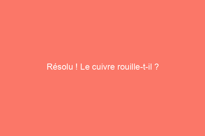 Résolu ! Le cuivre rouille-t-il ?