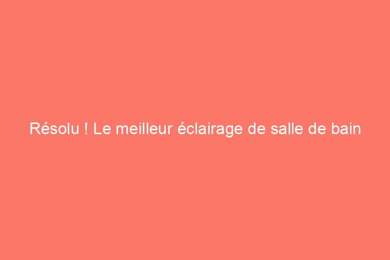 Résolu ! Le meilleur éclairage de salle de bain