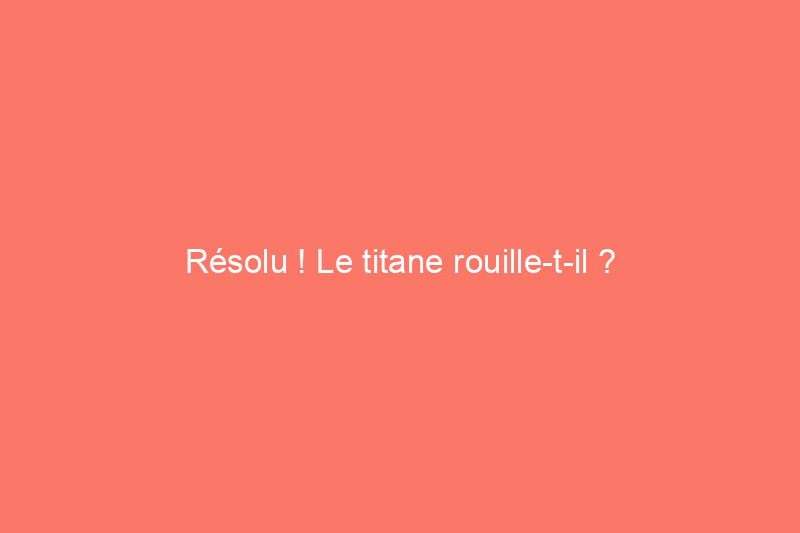 Résolu ! Le titane rouille-t-il ?