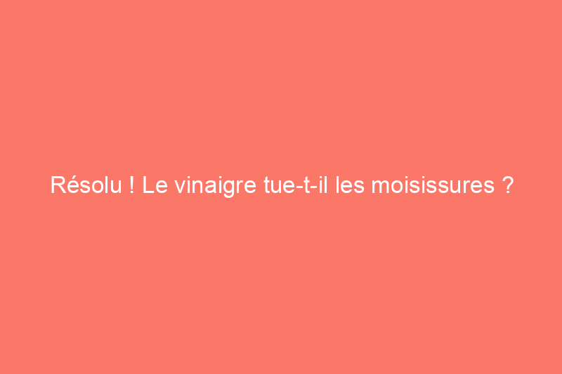 Résolu ! Le vinaigre tue-t-il les moisissures ?