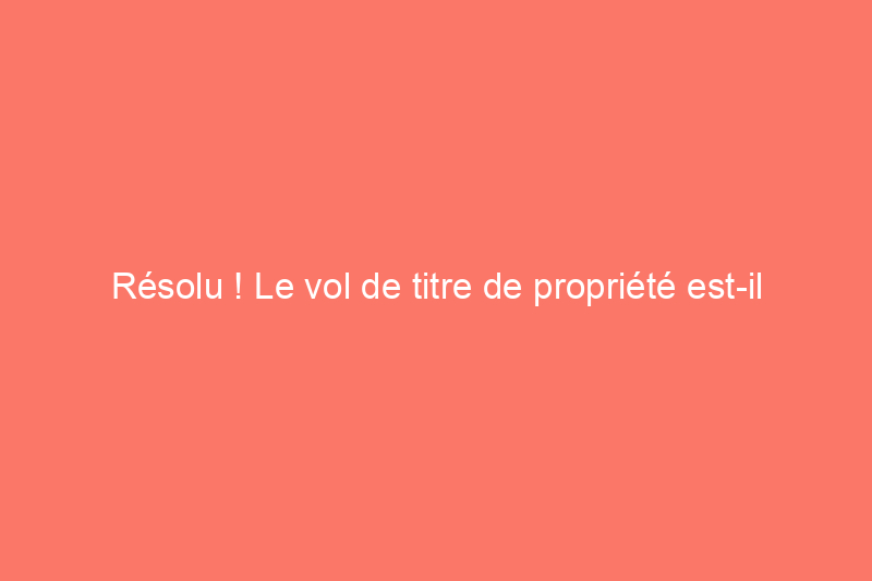 Résolu ! Le vol de titre de propriété est-il réel ?