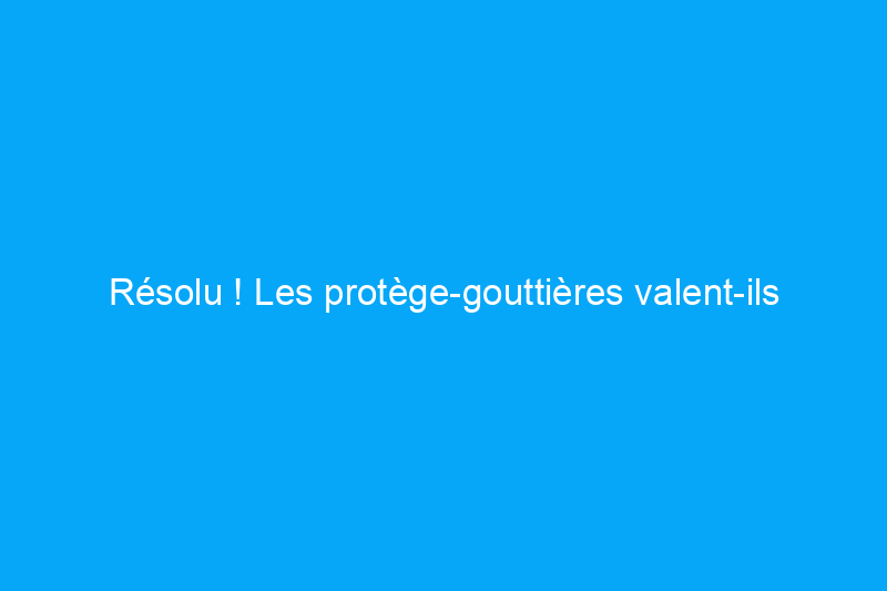 Résolu ! Les protège-gouttières valent-ils leur prix ?