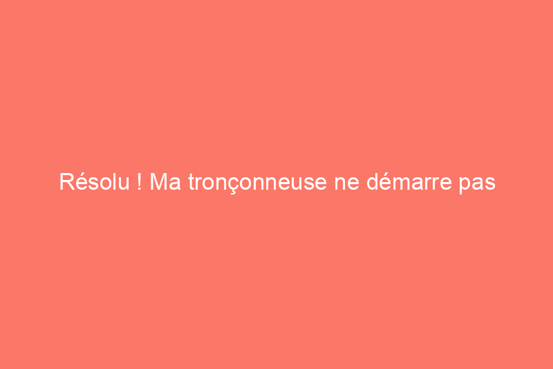 Résolu ! Ma tronçonneuse ne démarre pas