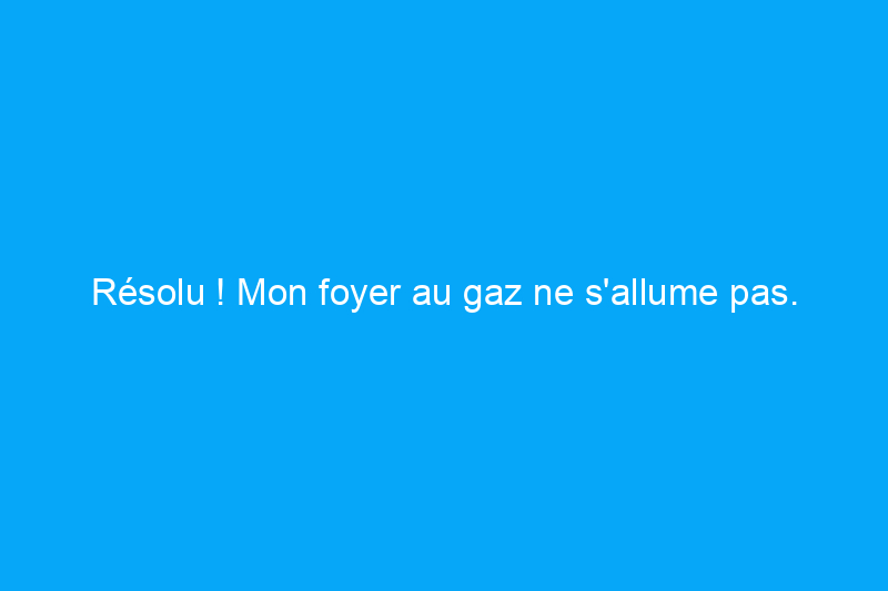 Résolu ! Mon foyer au gaz ne s'allume pas. Quel est le problème ?