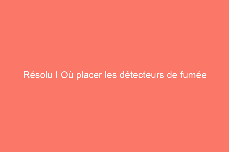 Résolu ! Où placer les détecteurs de fumée dans votre maison