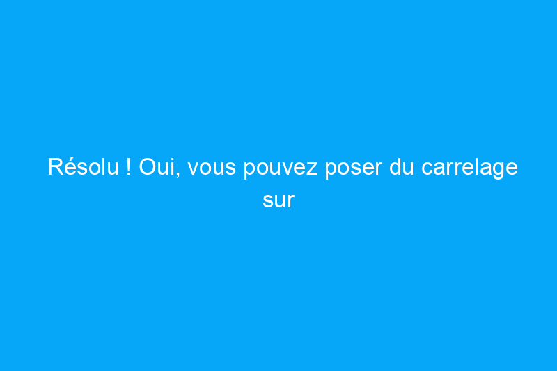 Résolu ! Oui, vous pouvez poser du carrelage sur du carrelage