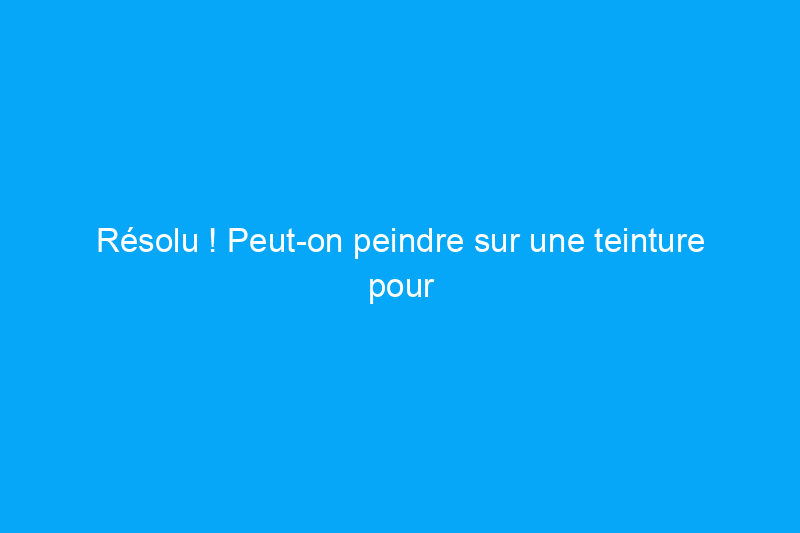 Résolu ! Peut-on peindre sur une teinture pour bois ?