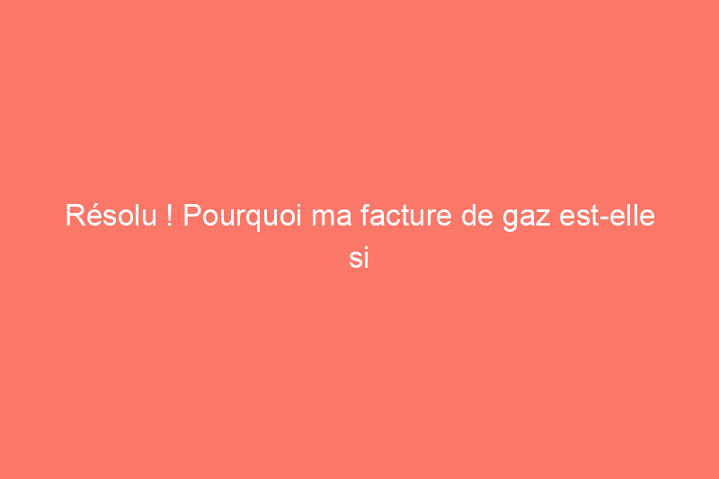 Résolu ! Pourquoi ma facture de gaz est-elle si élevée ?