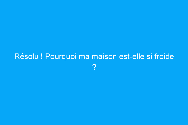 Résolu ! Pourquoi ma maison est-elle si froide ?