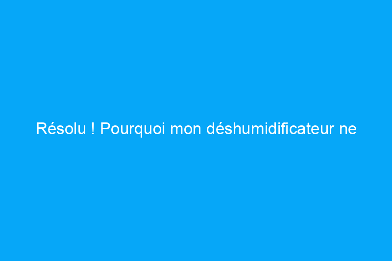 Résolu ! Pourquoi mon déshumidificateur ne fonctionne pas ?