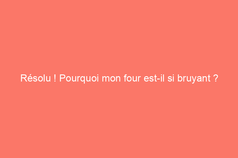 Résolu ! Pourquoi mon four est-il si bruyant ?