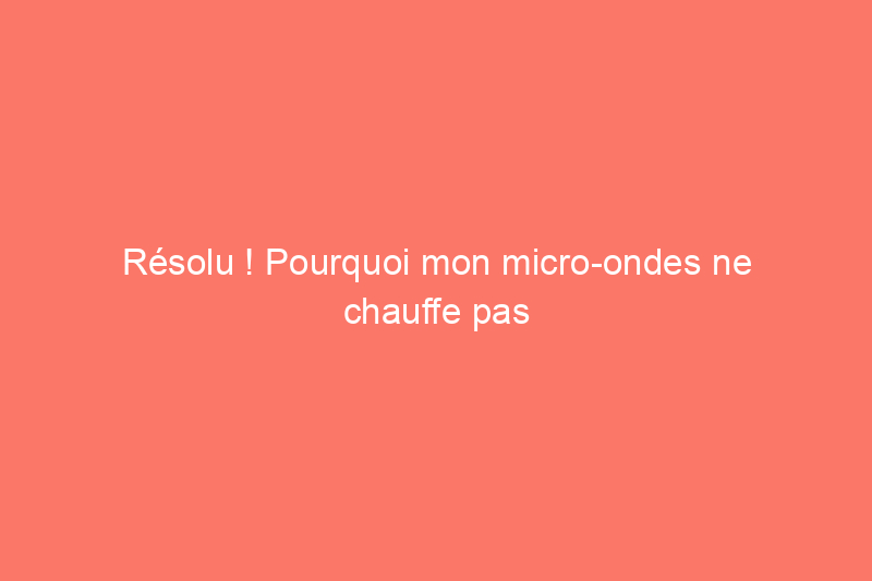 Résolu ! Pourquoi mon micro-ondes ne chauffe pas ?