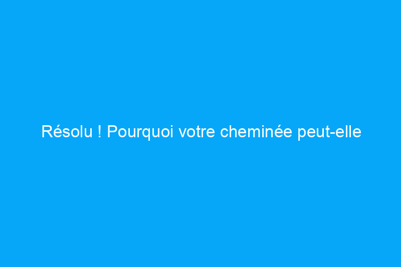 Résolu ! Pourquoi votre cheminée peut-elle enfumer la maison