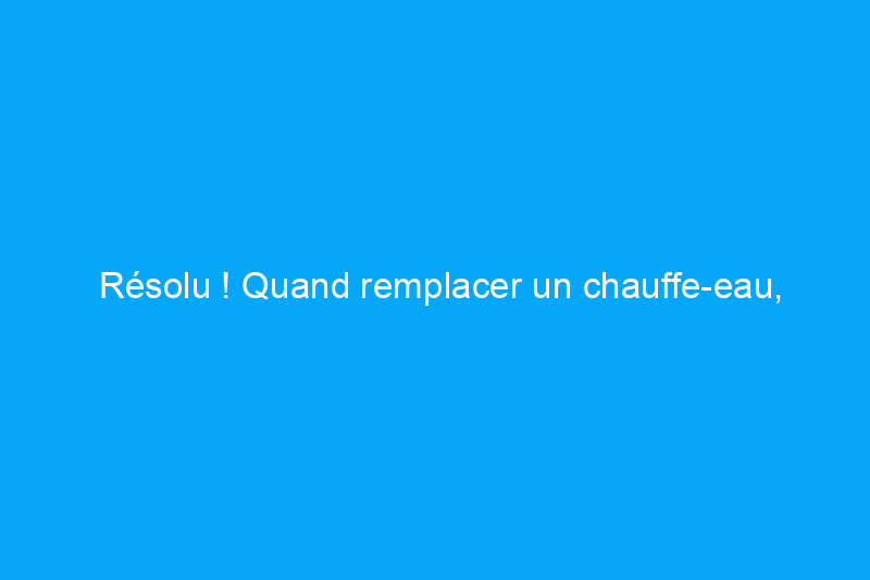 Résolu ! Quand remplacer un chauffe-eau, explications