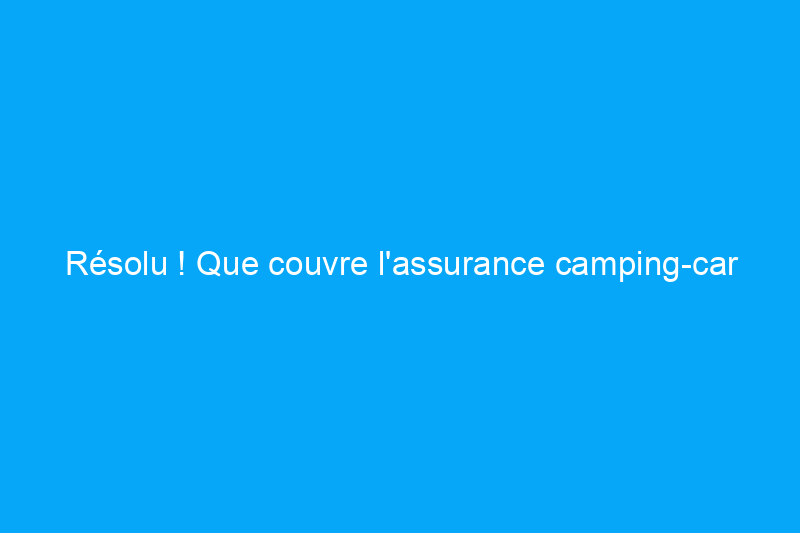 Résolu ! Que couvre l'assurance camping-car ?