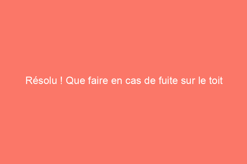 Résolu ! Que faire en cas de fuite sur le toit