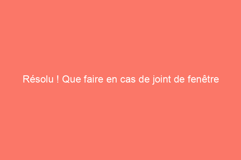 Résolu ! Que faire en cas de joint de fenêtre cassé