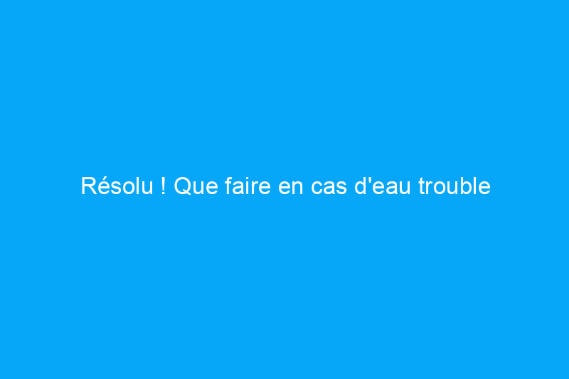 Résolu ! Que faire en cas d'eau trouble