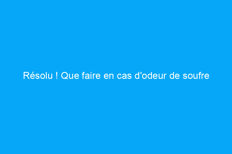 Résolu ! Que faire en cas d'odeur de soufre dans la maison