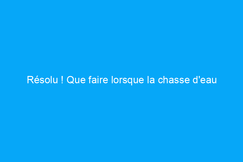 Résolu ! Que faire lorsque la chasse d'eau ne fonctionne pas