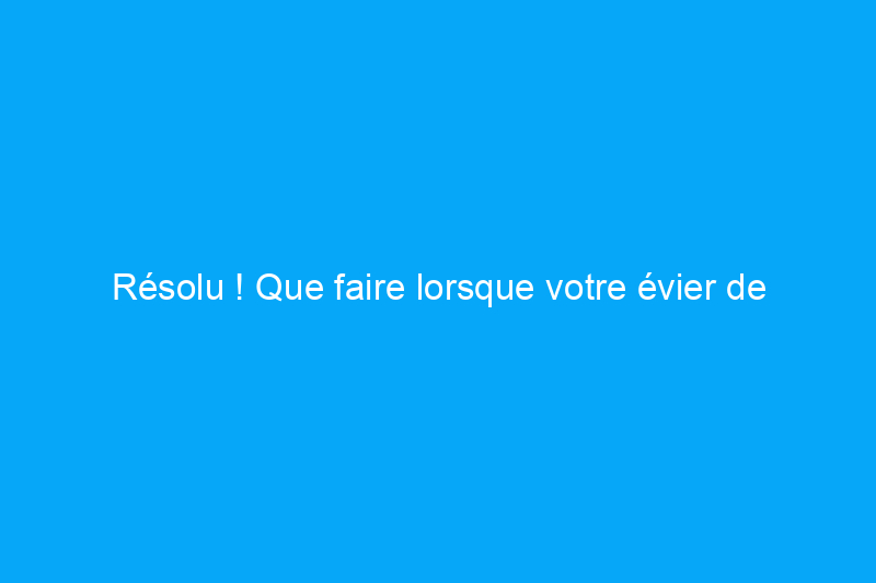 Résolu ! Que faire lorsque votre évier de cuisine est bouché