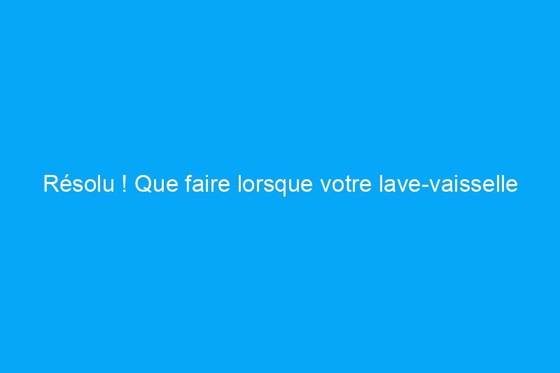 Résolu ! Que faire lorsque votre lave-vaisselle ne nettoie pas