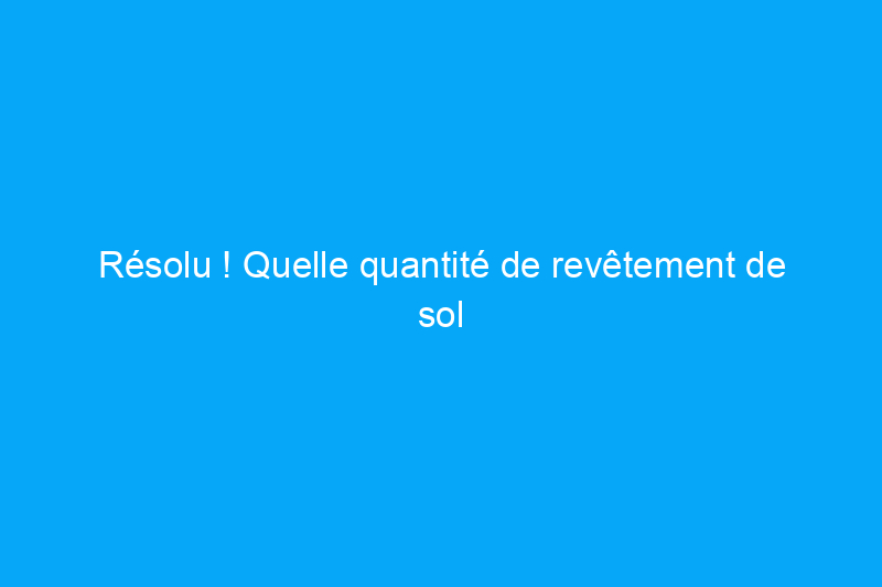 Résolu ! Quelle quantité de revêtement de sol dois-je acheter ?