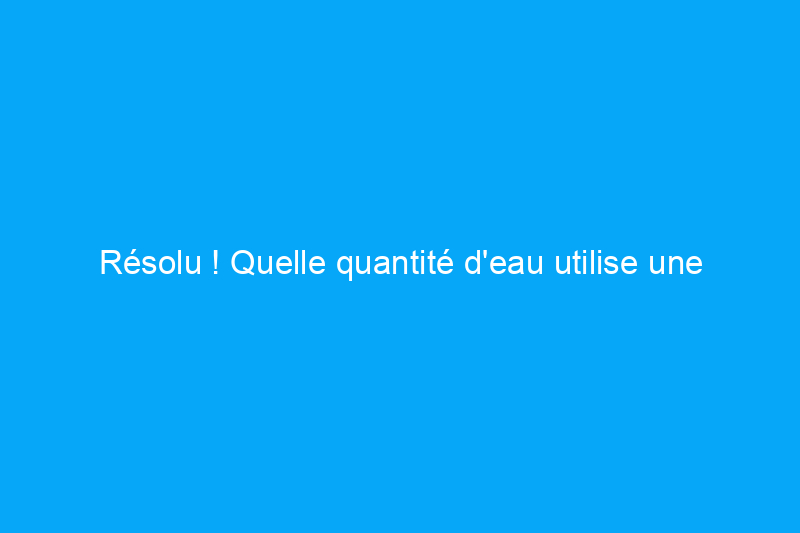 Résolu ! Quelle quantité d'eau utilise une machine à laver ?