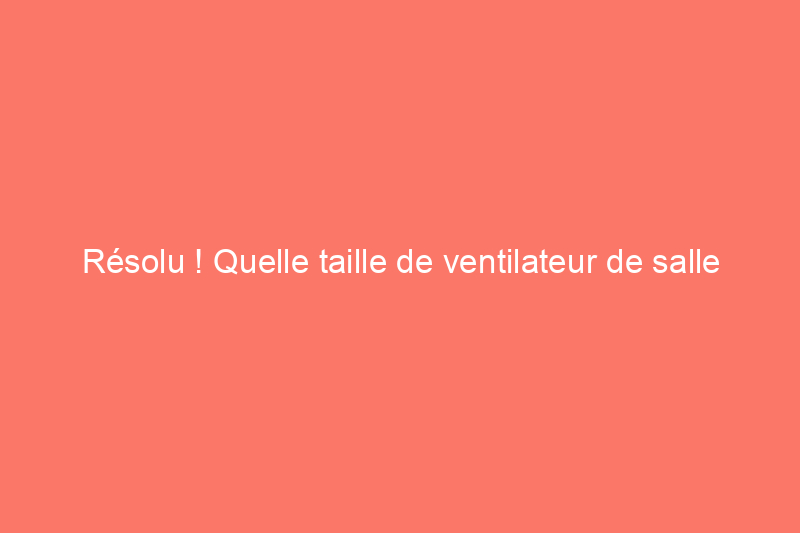 Résolu ! Quelle taille de ventilateur de salle de bains convient le mieux à votre espace