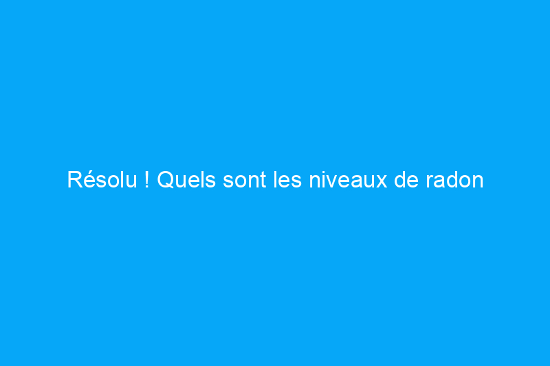 Résolu ! Quels sont les niveaux de radon sécuritaires pour ma maison ?