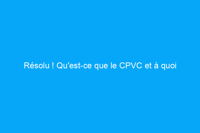 Résolu ! Qu'est-ce que le CPVC et à quoi sert-il ?