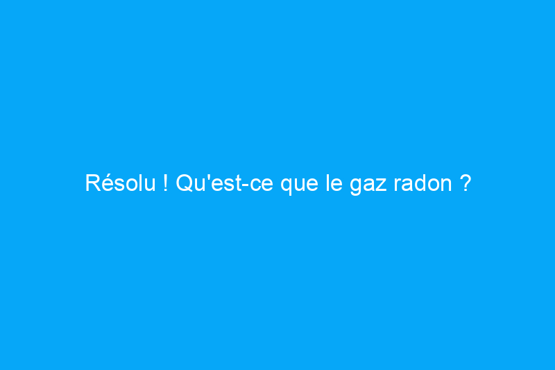 Résolu ! Qu'est-ce que le gaz radon ?