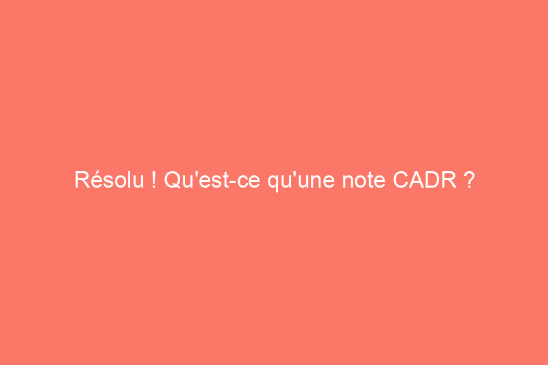 Résolu ! Qu'est-ce qu'une note CADR ?