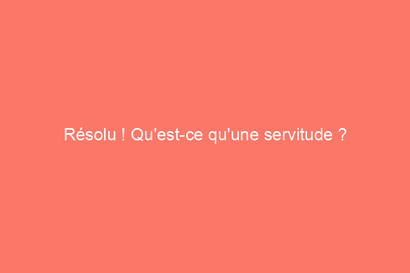 Résolu ! Qu'est-ce qu'une servitude ?