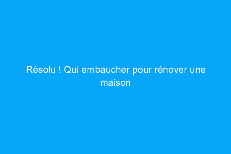 Résolu ! Qui embaucher pour rénover une maison ? 4 avantages à prendre en compte