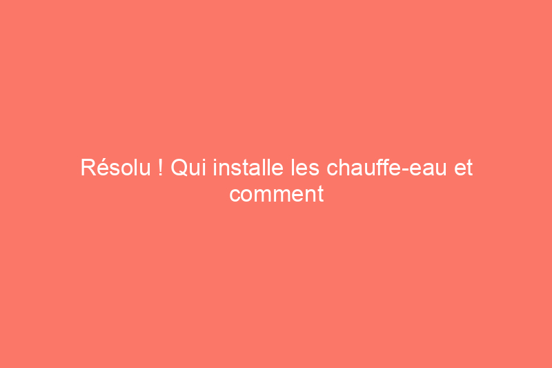 Résolu ! Qui installe les chauffe-eau et comment puis-je en faire installer un nouveau ?