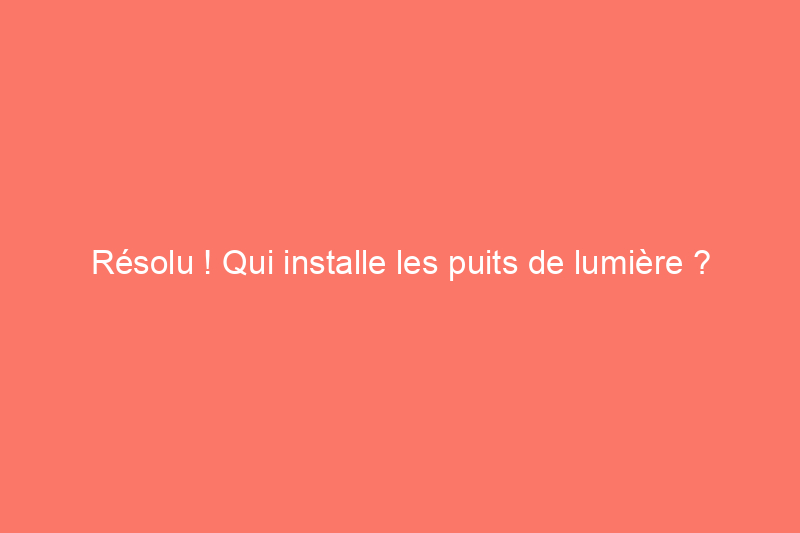 Résolu ! Qui installe les puits de lumière ?