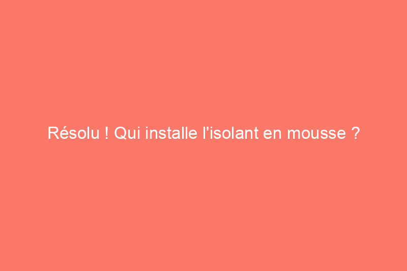 Résolu ! Qui installe l'isolant en mousse ?