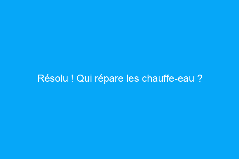 Résolu ! Qui répare les chauffe-eau ?